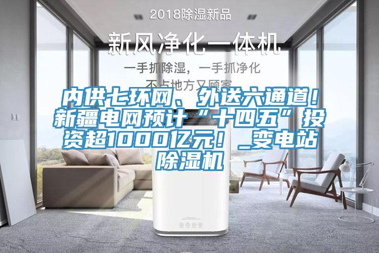 內供七環網、外送六通道！新疆電網預計“十四五”投資超1000億元！_變電站除濕機